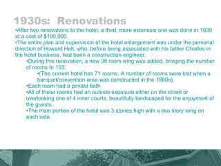 1930s:  Renovations After two renovations to the hotel, a third, more extensive one was done in 1939 at a cost of $100,000. The entire plan and supervision of the hotel enlargement was under the personal direction of Howard Helt, who, before being associated with his father Charles in the hotel business, had been a construction engineer.  During this renovation, a new 38 room wing was added, bringing the number of rooms to 103. (The current hotel has 71 rooms. A number of rooms were lost when a banquet/convention area was constructed in the 1980s).  Each room had a private bath.  All of these rooms had an outside exposure either on the street or overlooking one of 4 inner courts, beautifully landscaped for the enjoyment of the guests.  The main portion of the hotel was 3 stories high with a two story wing on each side.  