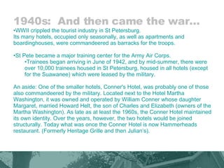 1940s:  And then came the war… WWII crippled the tourist industry in St Petersburg.  Its many hotels, occupied only seasonally, as well as apartments and boardinghouses, were commandeered as barracks for the troops.  St Pete became a major training center for the Army Air Corps.  Trainees began arriving in June of 1942, and by mid-summer, there were over 10,000 trainees housed in St Petersburg, housed in all hotels (except for the Suawanee) which were leased by the military.  An aside: One of the smaller hotels, Conner's Hotel, was probably one of those also commandeered by the military. Located next to the Hotel Martha Washington, it was owned and operated by William Conner whose daughter Margaret, married Howard Helt, the son of Charles and Elizabeth (owners of the Martha Washington). As late as at least the 1960s, the Conner Hotel maintained its own identity. Over the years, however, the two hotels would be joined structurally. Today what was once the Conner Hotel is now Hammerheads restaurant. (Formerly Heritage Grille and then Julian’s).  