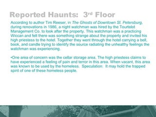 Reported Haunts:  3 rd  Floor According to author Tim Reeser, in  The Ghosts of Downtown St. Petersburg , during renovations in 1986, a night watchman was hired by the Tourtelot Management Co. to look after the property. This watchman was a practicing Wiccan and felt there was something strange about the property and invited his high priestess to the hotel. Together they went through the hotel carrying a bell, book, and candle trying to identify the source radiating the unhealthy feelings the watchman was experiencing.  One area of concern was the cellar storage area. The high priestess claims to have experienced a feeling of pain and terror in this area. When vacant, this area was known to be used by the homeless.  Speculation:  It may hold the trapped spirit of one of these homeless people.  