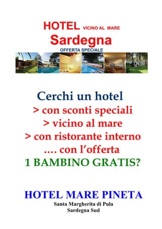 HOTEL VICINO AL MARE
Sardegna
OFFERTA SPECIALE
Cerchi un hotel
> con sconti speciali
> vicino al mare
> con ristorante interno
…. con l’offerta
1 BAMBINO GRATIS?
HOTEL MARE PINETA
Santa Margherita di Pula
Sardegna Sud
 