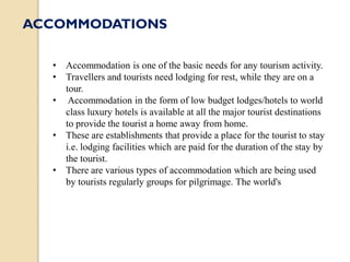 • Accommodation is one of the basic needs for any tourism activity.
• Travellers and tourists need lodging for rest, while they are on a
tour.
• Accommodation in the form of low budget lodges/hotels to world
class luxury hotels is available at all the major tourist destinations
to provide the tourist a home away from home.
• These are establishments that provide a place for the tourist to stay
i.e. lodging facilities which are paid for the duration of the stay by
the tourist.
• There are various types of accommodation which are being used
by tourists regularly groups for pilgrimage. The world's
ACCOMMODATIONS
 