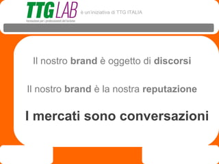 è un’iniziativa di TTG ITALIA




 Il nostro brand è oggetto di discorsi

Il nostro brand è la nostra reputazione

I mercati sono conversazioni
 