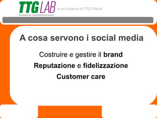 è un’iniziativa di TTG ITALIA




A cosa servono i social media
    Costruire e gestire il brand
   Reputazione e fidelizzazione
         Customer care
 