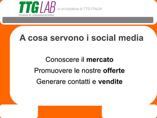 è un’iniziativa di TTG ITALIA




A cosa servono i social media

      Conoscere il mercato
   Promuovere le nostre offerte
   Generare contatti e vendite
 