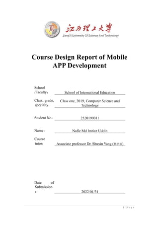 1 | P a g e
Course Design Report of Mobile
APP Development
School
/Faculty： School of International Education
Class, grade,
specialty：
Class one, 2019, Computer Science and
Technology
Student No： 2520190011
Name： Nafiz Md Imtiaz Uddin
Course
tutor： Associate professor Dr. Shuxin Yang (杨书新)
Date of
Submission
： 2022/01/31
 