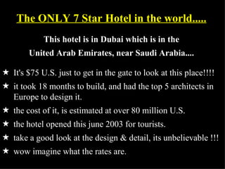 The ONLY 7 Star Hotel in the world.....
            This hotel is in Dubai which is in the
        United Arab Emirates, near Saudi Arabia....

5 It's $75 U.S. just to get in the gate to look at this place!!!!
5 it took 18 months to build, and had the top 5 architects in
  Europe to design it.
5 the cost of it, is estimated at over 80 million U.S.
5 the hotel opened this june 2003 for tourists.
5 take a good look at the design & detail, its unbelievable !!!
5 wow imagine what the rates are.
 