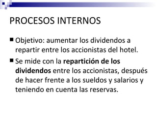 PROCESOS INTERNOS
 Objetivo: aumentar   los dividendos a
  repartir entre los accionistas del hotel.
 Se mide con la repartición de los
  dividendos entre los accionistas, después
  de hacer frente a los sueldos y salarios y
  teniendo en cuenta las reservas.
 