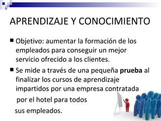 APRENDIZAJE Y CONOCIMIENTO
 Objetivo: aumentar la formación de los
  empleados para conseguir un mejor
  servicio ofrecido a los clientes.
 Se mide a través de una pequeña prueba al
  finalizar los cursos de aprendizaje
  impartidos por una empresa contratada
  por el hotel para todos
 sus empleados.
 