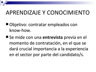 APRENDIZAJE Y CONOCIMIENTO
 Objetivo: contratar   empleados con
  know-how.
 Se mide con una entrevista previa en el
  momento de contratación, en el que se
  dará crucial importancia a la experiencia
  en el sector por parte del candidato/s.
 