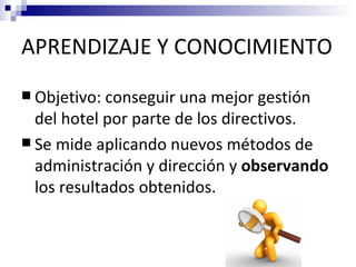 APRENDIZAJE Y CONOCIMIENTO
 Objetivo: conseguir  una mejor gestión
  del hotel por parte de los directivos.
 Se mide aplicando nuevos métodos de
  administración y dirección y observando
  los resultados obtenidos.
 