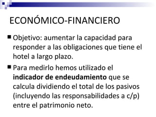 ECONÓMICO-FINANCIERO
 Objetivo:  aumentar la capacidad para
  responder a las obligaciones que tiene el
  hotel a largo plazo.
 Para medirlo hemos utilizado el
  indicador de endeudamiento que se
  calcula dividiendo el total de los pasivos
  (incluyendo las responsabilidades a c/p)
  entre el patrimonio neto.
 