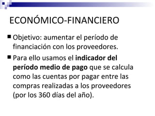 ECONÓMICO-FINANCIERO
 Objetivo: aumentar el período de
  financiación con los proveedores.
 Para ello usamos el indicador del
  período medio de pago que se calcula
  como las cuentas por pagar entre las
  compras realizadas a los proveedores
  (por los 360 días del año).
 