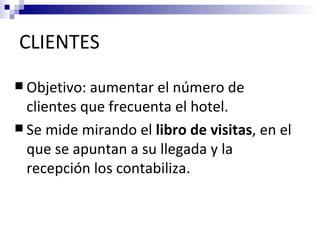 CLIENTES
 Objetivo: aumentar el número de
  clientes que frecuenta el hotel.
 Se mide mirando el libro de visitas, en el
  que se apuntan a su llegada y la
  recepción los contabiliza.
 