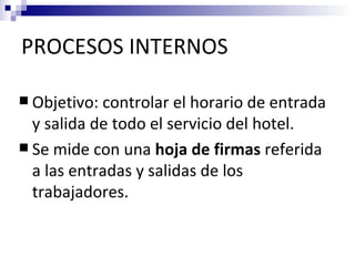 PROCESOS INTERNOS

 Objetivo: controlar el horario de entrada
  y salida de todo el servicio del hotel.
 Se mide con una hoja de firmas referida
  a las entradas y salidas de los
  trabajadores.
 