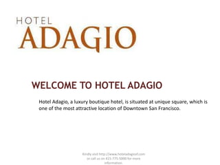 WELCOME TO HOTEL ADAGIO
 Hotel Adagio, a luxury boutique hotel, is situated at unique square, which is
 one of the most attractive location of Downtown San Francisco.




                    Kindly visit http://www.hoteladagiosf.com
                       or call us on 415-775-5000 for more
                                     information.
 