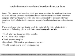 hotel administrative assistant interview thank you letter 
In this file, you can ref interview thank you letter materials for hotel administrative 
assistant position such as hotel administrative assistant interview thank you letter 
samples, interview thank you letter tips, hotel administrative assistant interview 
questions, hotel administrative assistant resumes, hotel administrative assistant cover 
letter … 
If you need more interview thank you letter materials for hotel administrative 
assistant as following, please visit: interviewthankyouletter.info 
• Top 8 interview thank you letter samples 
• Top 7 cover letter samples 
• Top 8 resumes samples 
• Free ebook: 75 interview questions and answers 
• Top 12 secrets to win every job interviews 
Top materials: top 8 interview thank you letter samples, top 8 resumes samples, free ebook: 75 interview questions and answer 
Interview questions and answers – free download/ pdf and ppt file 
 