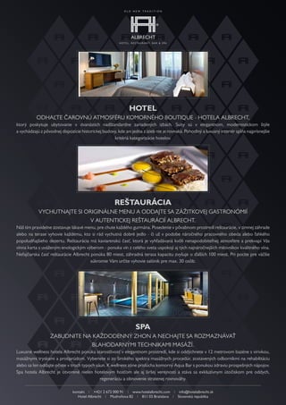 Hotel
           Odhaľte čarOvnú atmOsféru kOmOrnéhO bOutique - hOtela albrecht,
ktorý poskytuje ubytovanie v dvanástich nadštandardne zariadených izbách. suity sú v elegantnom, modernistickom štýle
a vychádzajú z pôvodnej dispozície historickej budovy, kde ani jedna z izieb nie je rovnaká. Pohodlný a luxusný interiér spĺňa najprísnejšie
                                                    kritériá kategorizácie hotelov.




                                                      ReštauRácia
            vychutnajte si Originálne menu a Oddajte sa zážitkOvej gastrOnómií
                             v autentickej reštaurácií albrecht.
náš tím pravidelne zostavuje lákavé menu, pre chute každého gurmána. Posedenie v pôvabnom prostredí reštaurácie, v zimnej záhrade
alebo na terase vyhovie každému, kto si rád vychutná dobré jedlo - či už v podobe náročného pracovného obeda alebo ľahkého
popoludňajšieho dezertu. reštaurácia má kaviarenskú časť, ktorá je vyhľadávaná kvôli nenapodobiteľnej atmosfére a prekvapí vás
vínna karta s uváženým enologickým výberom - ponuka vín z celého sveta uspokojí aj tých najnáročnejších milovníkov kvalitného vína.
nefajčiarska časť reštaurácie albrecht ponúka 80 miest, záhradná terasa kapacitu zvyšuje o ďalších 100 miest. Pri pocite pre väčšie
                                       súkromie vám určite vyhovie salónik pre max. 30 osôb.




                                                                 SPa
                  zabudnite na každOdenný zhOn a nechajte sa rOzmaznávať
                               blahOdarnými technikami masáží.
luxusné wellness hotela albrecht ponúka starostlivosť v elegantnom prostredí, kde si oddýchnete v 12 metrovom bazéne svírivkou,
masážnymi tryskami aprotiprúdom. vyberiete si zo širokého spektra masážnych procedúr, zostavených odborníkmi na rehabilitáciu
alebo sa len oddajte očiste v troch typoch sáun. k wellness zóne prislúcha komorný aqua bar s ponukou zdraviu prospešných nápojov.
spa hotela albrecht je otvorené nielen hotelovým hosťom ale aj širšej verejnosti a stáva sa exkluzívnym útočiskom pre oddych,
                                             regeneráciu a obnovenie stratenej rovnováhy.

                               kontakt i +421 2 672 000 91 i www.hotelalbrecht.com i info@hotelalbrecht.sk
                                  hotel albrecht i mudroňova 82 i 811 03 bratislava i slovenská republika
 