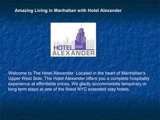 Amazing Living in Manhattan with Hotel Alexander




Welcome to The Hotel Alexander. Located in the heart of Manhattan's
Upper West Side, The Hotel Alexander offers you a complete hospitality
experience at affordable prices. We gladly accommodate temporary or
long term stays at one of the finest NYC extended stay hotels.
 
