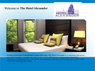Welcome to The Hotel Alexander




 Nestled in the heart of Manhattan's Upper West Side, The Hotel Alexander is a charming and newly
 renovated, boutique extended stay hotel in New York offering you a consummate hospitality
 experience at affordable prices. We gladly accommodate temporary or long term stays at one of the
 finest NYC extended stay hotels.
 