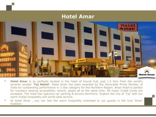  Hotel Amar is so perfectly located in the heart of tourist hub, just 1.5 Kms from the world’s
seventh wonder ‘Taj Mahal’. Hotel Amar has been awarded by the Honorable Prime Minister of
India for outstanding performance in 3 star category for the Northern Region. Amar Hotel is perfect
for travelers seeking accessibility, leisure, peace all at the same time. All major Credit Cards are
accepted. The hotel has spacious car parking & drivers dormitory. Explore the city of ‘Taj’ with our
warm Indian hospitality and world class service.
 At Hotel Amar , you can feel the warm hospitality extended to our guests in the true ‘Amar’
tradition.
Hotel Amar
 