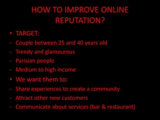 HOW TO IMPROVE ONLINE
              REPUTATION?
• TARGET:
-   Couple between 25 and 40 years old
-   Trendy and glamourous
-   Parisian people
-   Medium to high income
• We want them to:
- Share experiences to create a community
- Attract other new customers
- Communicate about services (bar & restaurant)
 