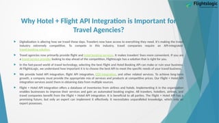 Why Hotel + Flight API Integration is Important for
Travel Agencies?
 Digitalization is altering how we travel these days. Travelers now have access to everything they need. It's making the travel
industry extremely competitive. To compete in this industry, travel companies require an API-integrated
travel booking solution.
 Travel agencies now primarily provide flight and hotel booking services. It makes travelers' lives more convenient. If you are
a travel service provider looking to stay ahead of the competition, FlightsLogic has a solution that is right for you.
 In the fast-paced world of travel technology, selecting the best Flight and Hotel Booking API can make or ruin your business.
At FlightsLogic, we understand how important it is to choose the best API to meet the specific needs of your travel business.
 We provide hotel API integration, flight API integration, GDS integration, and other related services. To achieve long-term
growth, a company must provide the appropriate mix of services and products at competitive prices. Our Flight + Hotel API
integration services assist them in obtaining data from multiple sources.
 Flight + Hotel API integration offers a database of inventories from airlines and hotels. Implementing it in the organization
enables businesses to improve their services and gain an automated booking engine. All travelers, hoteliers, airlines, and
travel companies benefit from the Flight + Hotel API integration. It is beneficial to all parties. The Flight + Hotel API has a
promising future, but only an expert can implement it effectively. It necessitates unparalleled knowledge, which only an
expert possesses.
 