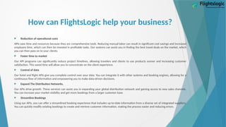 How can FlightsLogic help your business?
 Reduction of operational costs
APIs save time and resources because they are comprehensive tools. Reducing manual labor can result in significant cost savings and increased
employee time, which can then be invested in profitable tasks. Our systems can assist you in finding the best travel deals on the market, which
you can then pass on to your clients.
 Faster time to market
Our API programs can significantly reduce project timelines, allowing travelers and clients to use products sooner and increasing customer
satisfaction. This saved time will allow you to concentrate on the client experience.
 Control of data
Our hotel and flight APIs give you complete control over your data. You can integrate it with other systems and booking engines, allowing for a
continuous flow of information and empowering you to make data-driven decisions.
 Expand The Distribution Networks.
Our APIs drive growth. These services can assist you in expanding your global distribution network and gaining access to new sales channels.
You can increase your market visibility and get more bookings from a larger customer base.
 Streamline Bookings
Using our APIs, you can offer a streamlined booking experience that includes up-to-date information from a diverse set of integrated suppliers.
You can quickly modify existing bookings to create and retrieve customer information, making the process easier and reducing errors.
 