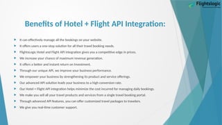 Benefits of Hotel + Flight API Integration:
 It can effectively manage all the bookings on your website.
 It offers users a one-stop solution for all their travel booking needs.
 FlightsLogic Hotel and Flight API integration gives you a competitive edge in prices.
 We increase your chance of maximum revenue generation.
 It offers a better and instant return on Investment.
 Through our unique API, we improve your business performance.
 We empower your business by strengthening its product and service offerings.
 Our advanced API solution leads your business to a high conversion rate.
 Our Hotel + Flight API integration helps minimize the cost incurred for managing daily bookings.
 We make you sell all your travel products and services from a single travel booking portal.
 Through advanced API features, you can offer customized travel packages to travelers.
 We give you real-time customer support.
 