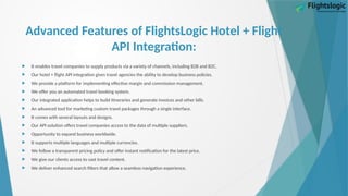 Advanced Features of FlightsLogic Hotel + Flight
API Integration:
 It enables travel companies to supply products via a variety of channels, including B2B and B2C.
 Our hotel + flight API integration gives travel agencies the ability to develop business policies.
 We provide a platform for implementing effective margin and commission management.
 We offer you an automated travel booking system.
 Our integrated application helps to build itineraries and generate invoices and other bills.
 An advanced tool for marketing custom travel packages through a single interface.
 It comes with several layouts and designs.
 Our API solution offers travel companies access to the data of multiple suppliers.
 Opportunity to expand business worldwide.
 It supports multiple languages and multiple currencies.
 We follow a transparent pricing policy and offer instant notification for the latest price.
 We give our clients access to vast travel content.
 We deliver enhanced search filters that allow a seamless navigation experience.
 