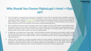 Why Should You Choose FlightsLogic’s Hotel + Flight
API?
 The travel industry is among the most important and competitive in the world. To stay ahead of the competition, businesses
must constantly strive to differentiate their offerings. FlightsLogic provides a hotel + flight API solution that uses cutting-edge
technology to deliver customized travel itineraries at competitive prices. API integration enables you to get real-time updates on
flight schedules, hotel availability, and other travel services. It allows you to provide accurate information to your customers
while reducing the need for manual updates and ensuring a consistent booking experience.
 We are confident that the most recent technological advancement enables our clients to offer travelers a personalized vacation.
We provide travelers with the option of selecting from a variety of flights and hotels through our specially designed Hotel +
Flight API. We alleviate travelers' concerns about business policies by providing a user-friendly platform. With our innovative
booking solution, OTAs and tour operators can create an engaging website.
 At FlightsLogic, our dedicated team creates Flight + Hotel API solutions that allow travel agencies and travelers to select multiple
services and combine them into a single package. It enables travel agencies to market products from a single platform rather
than selling them through various supplier channels. You can now generate coupons, invoices, customized packages, and more
with just a few clicks.
 Using our years of experience, we develop innovative solutions for travel companies, allowing them to stand out in changing
environments. By implementing the Flight +Hotel API, our clients can provide travelers with the ideal holiday experience. Our
dedication to pioneering industry trends and providing exceptional value distinguishes us as a key player in the travel API
integration landscape, enabling businesses to remain competitive and connected in a dynamic digital world.
 