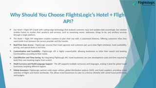 Why Should You Choose FlightsLogic’s Hotel + Flight
API?
 Our Hotel + Flight API is built with cutting-edge technology that analyses customer input and updates data accordingly. Our solution
enables hotels to market their products and services, such as remaining rooms, addresses, things to do, and ancillary services
through a single platform.
 The Hotel + Flight API integration enables travelers to plan their trip with a customized itinerary. Offering customers what they
want builds trust between the service provider and the traveler.
 Real-Time Data Access - FlightsLogic ensures that travel agencies and customers get up-to-date flight schedules, hotel availability,
pricing, and special deals in real time.
 Customization and Scalability - FlightsLogic API is highly customizable, allowing businesses to tailor their search and booking
functionalities according to their needs.
 Cost-Effective and Time-Saving- By integrating FlightsLogic API, travel businesses can save development costs and time required to
build their own booking engine from scratch.
 Multi-Currency and Multi-Language Support - The API supports multiple currencies and languages, making it ideal for global travel
businesses targeting different regions.
 Global Inventory- FlightsLogic partners with major airlines, global distribution systems (GDS), and hotel suppliers, providing a vast
selection of flights and hotels worldwide. This allows travel businesses to cater to a diverse clientele with varied travel preferences
and budgets.
 
