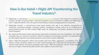 How is Our Hotel + Flight API Transforming the
Travel Industry?
 FlightsLogic is a pioneering travel software development company, focuses on the needs of its customers and
travelers. We offer exceptional Flight + Hotel API integration services worldwide. In addition, the FlightsLogic’s
Hotel + Flight API solution offers the option of developing an instant packaging system for all parties.
 FlightsLogic provides a comprehensive travel portal solution that aids in the effective management of
inventories, customized packages, marketing, profiles, cancellations, refunds, and so on. As a leading travel
portal solution partner, we offer excellent flight, hotel, car, sightseeing, and transfer solutions to all sizes of
travel companies.
 Our advanced API solution helps organizations differentiate themselves from the competition. We integrate
innovation into our customers' businesses. With the integration of technology and skills, our dedicated team
provides highly responsive travel booking software and ensures traveler satisfaction.
 Hotel + Flight API integration collects and combines data from GDSs, aggregators, consolidators, LCCs, and
hotels to create a business solution. As a result, tailored packages are in high demand among hotels, airlines,
and the travel industry. We help by providing robust hotel + flight API integration services. Travel companies
that use our Flight + Hotel API provide travelers with a platform to plan their trips.
 
