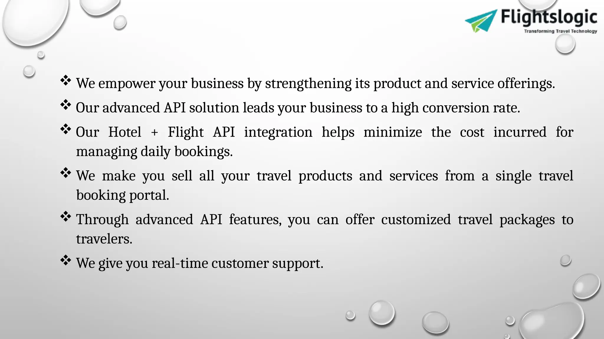  We empower your business by strengthening its product and service offerings.
 Our advanced API solution leads your business to a high conversion rate.
 Our Hotel + Flight API integration helps minimize the cost incurred for
managing daily bookings.
 We make you sell all your travel products and services from a single travel
booking portal.
 Through advanced API features, you can offer customized travel packages to
travelers.
 We give you real-time customer support.
 
