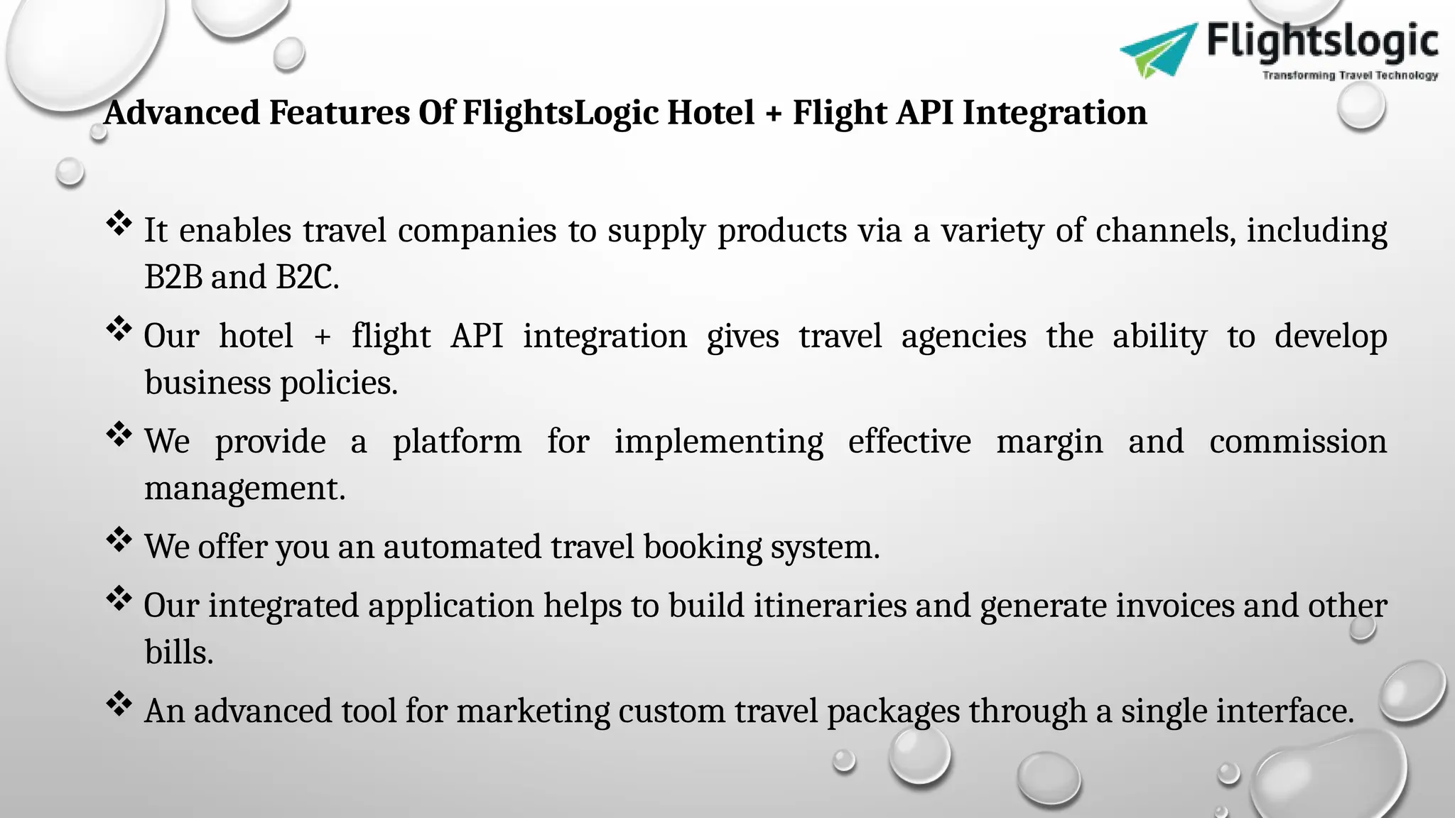 Advanced Features Of FlightsLogic Hotel + Flight API Integration
 It enables travel companies to supply products via a variety of channels, including
B2B and B2C.
 Our hotel + flight API integration gives travel agencies the ability to develop
business policies.
 We provide a platform for implementing effective margin and commission
management.
 We offer you an automated travel booking system.
 Our integrated application helps to build itineraries and generate invoices and other
bills.
 An advanced tool for marketing custom travel packages through a single interface.
 
