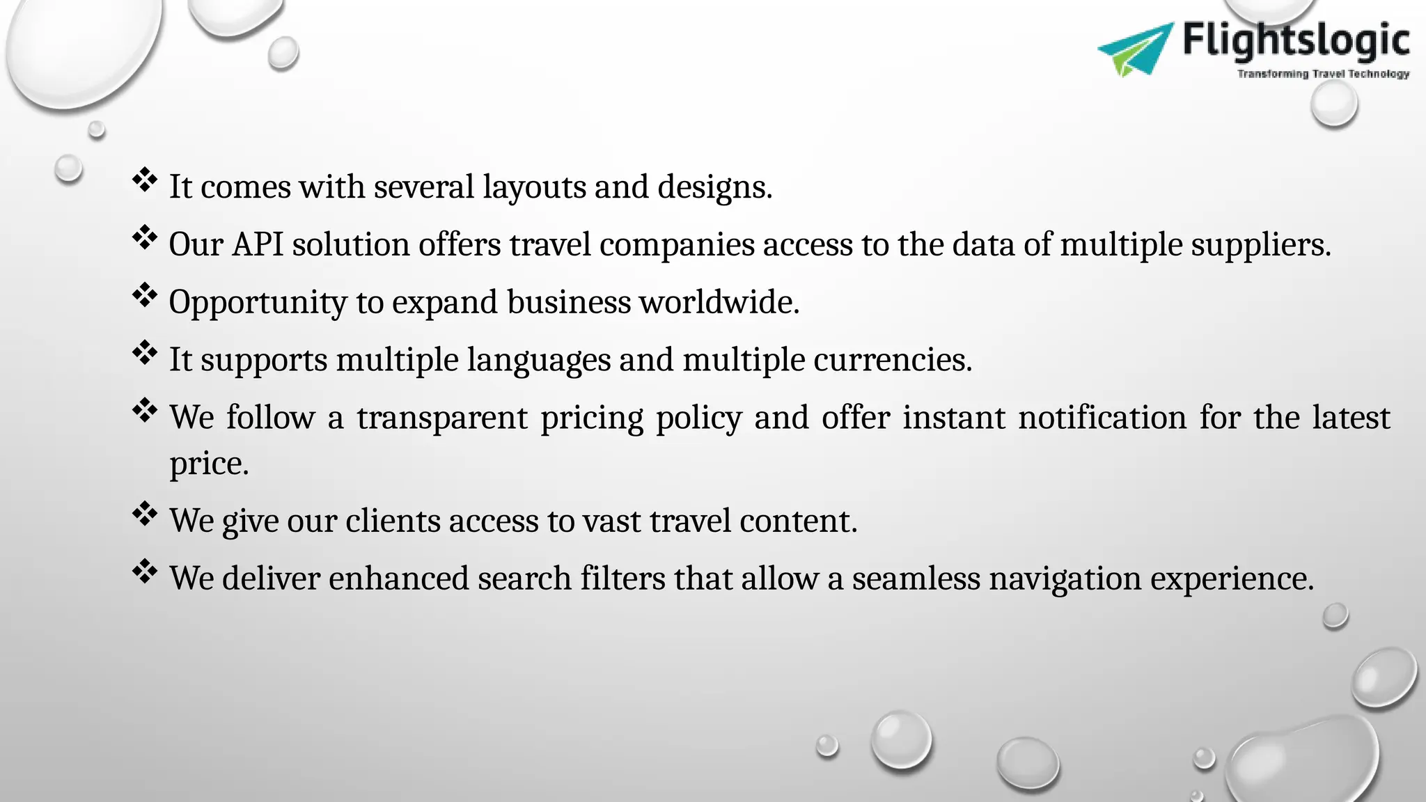  It comes with several layouts and designs.
 Our API solution offers travel companies access to the data of multiple suppliers.
 Opportunity to expand business worldwide.
 It supports multiple languages and multiple currencies.
 We follow a transparent pricing policy and offer instant notification for the latest
price.
 We give our clients access to vast travel content.
 We deliver enhanced search filters that allow a seamless navigation experience.
 