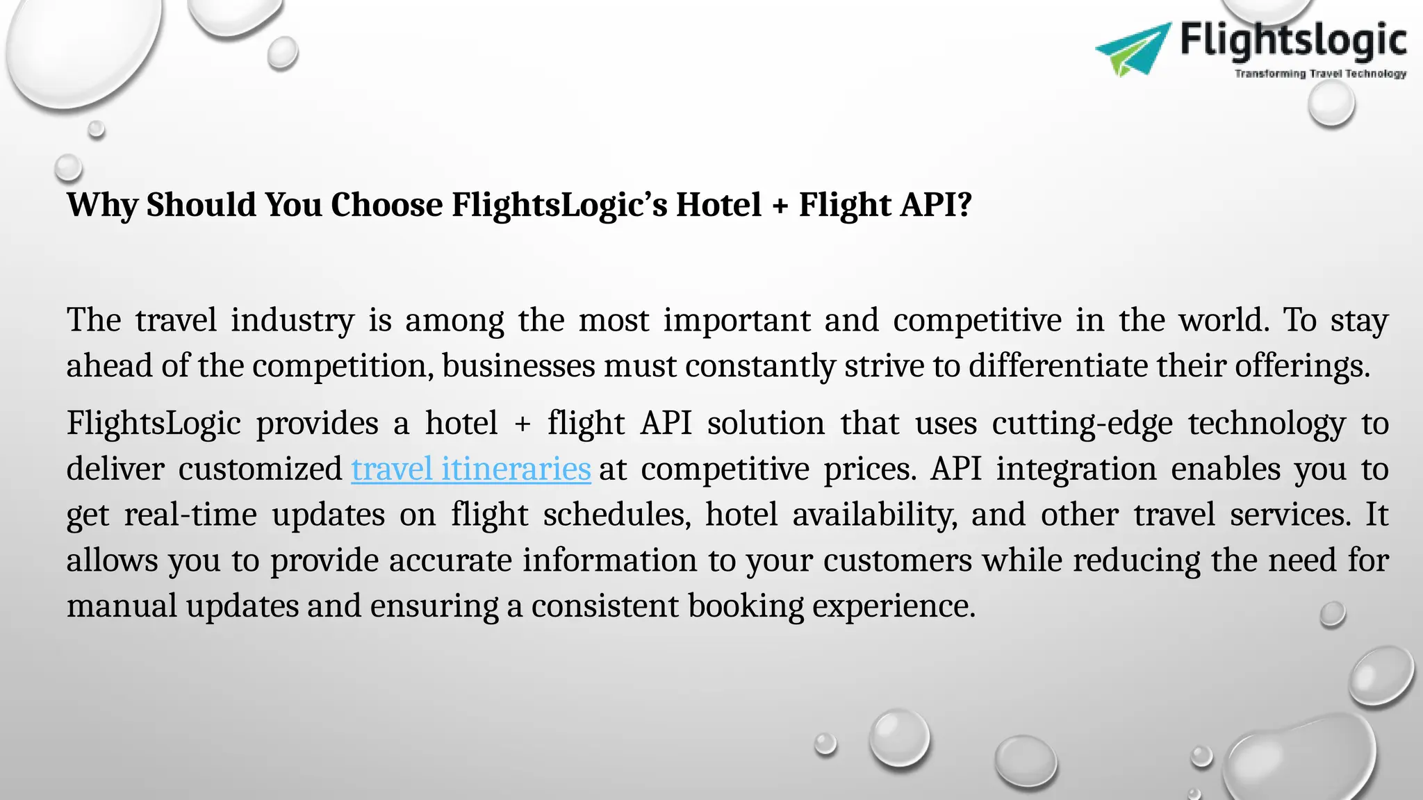 Why Should You Choose FlightsLogic’s Hotel + Flight API?
The travel industry is among the most important and competitive in the world. To stay
ahead of the competition, businesses must constantly strive to differentiate their offerings.
FlightsLogic provides a hotel + flight API solution that uses cutting-edge technology to
deliver customized travel itineraries at competitive prices. API integration enables you to
get real-time updates on flight schedules, hotel availability, and other travel services. It
allows you to provide accurate information to your customers while reducing the need for
manual updates and ensuring a consistent booking experience.
 