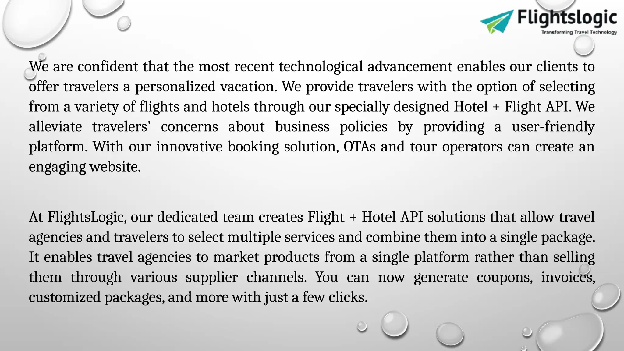 We are confident that the most recent technological advancement enables our clients to
offer travelers a personalized vacation. We provide travelers with the option of selecting
from a variety of flights and hotels through our specially designed Hotel + Flight API. We
alleviate travelers' concerns about business policies by providing a user-friendly
platform. With our innovative booking solution, OTAs and tour operators can create an
engaging website.
At FlightsLogic, our dedicated team creates Flight + Hotel API solutions that allow travel
agencies and travelers to select multiple services and combine them into a single package.
It enables travel agencies to market products from a single platform rather than selling
them through various supplier channels. You can now generate coupons, invoices,
customized packages, and more with just a few clicks.
 