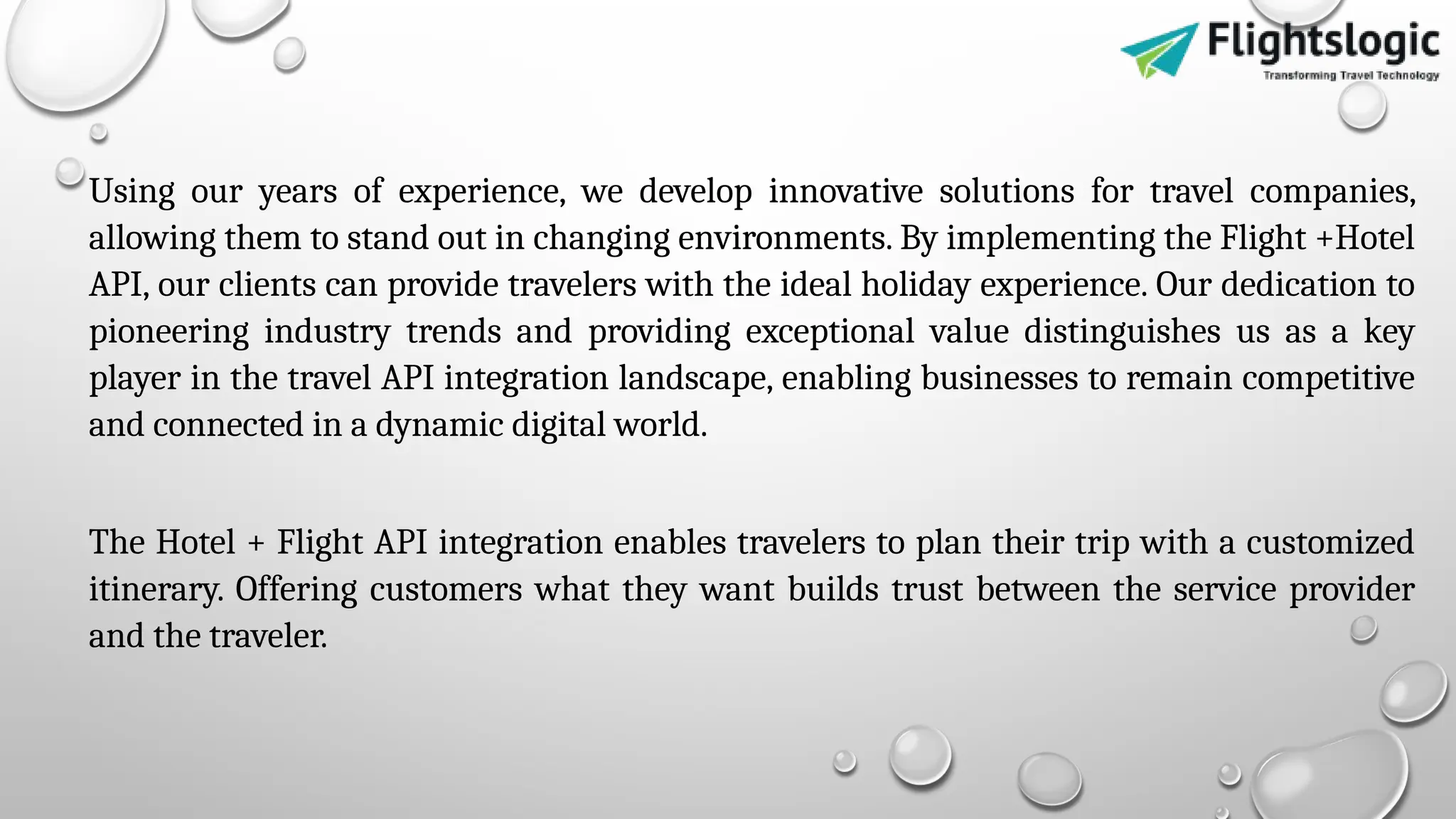 Using our years of experience, we develop innovative solutions for travel companies,
allowing them to stand out in changing environments. By implementing the Flight +Hotel
API, our clients can provide travelers with the ideal holiday experience. Our dedication to
pioneering industry trends and providing exceptional value distinguishes us as a key
player in the travel API integration landscape, enabling businesses to remain competitive
and connected in a dynamic digital world.
The Hotel + Flight API integration enables travelers to plan their trip with a customized
itinerary. Offering customers what they want builds trust between the service provider
and the traveler.
 