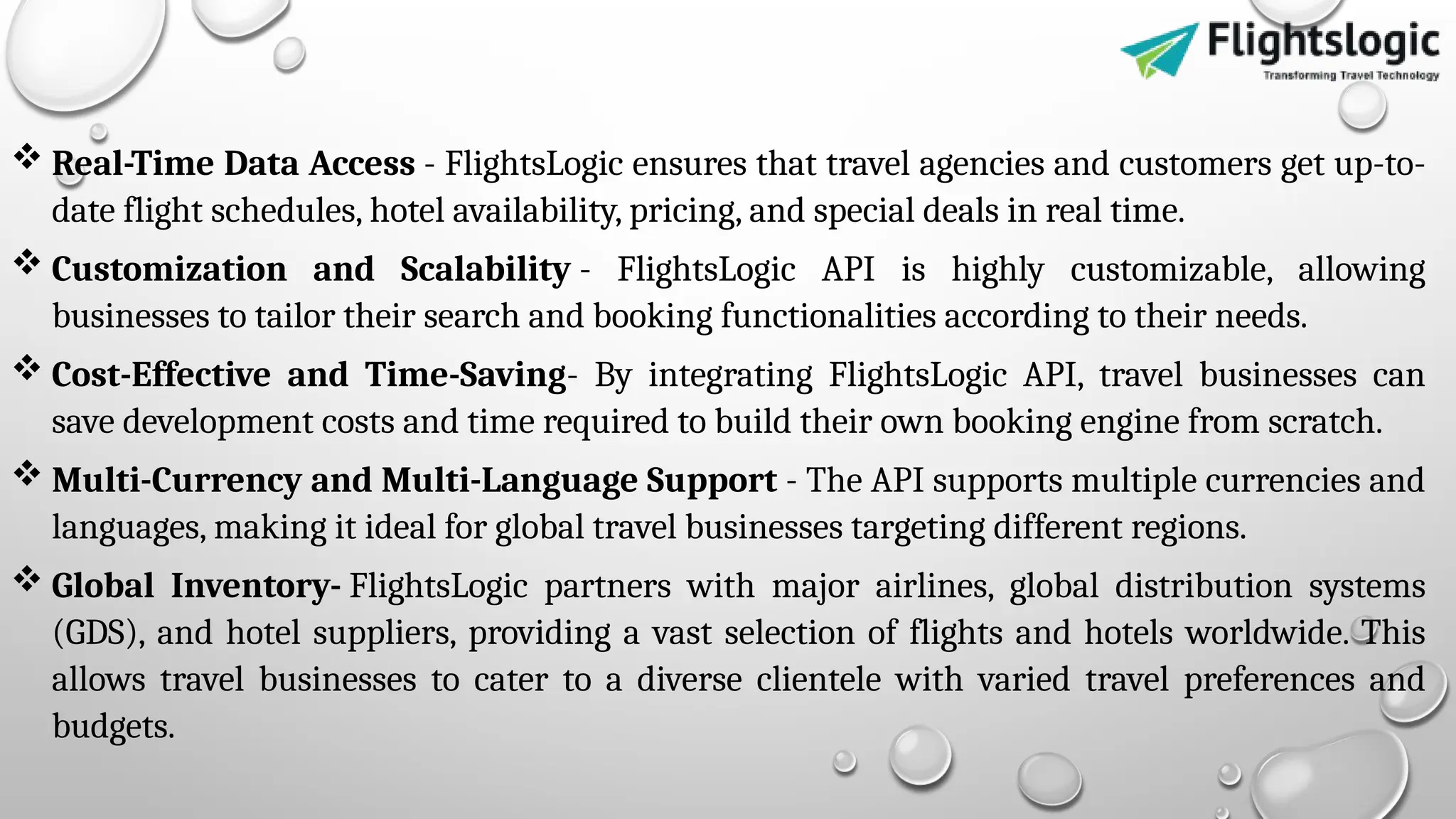  Real-Time Data Access - FlightsLogic ensures that travel agencies and customers get up-to-
date flight schedules, hotel availability, pricing, and special deals in real time.
 Customization and Scalability - FlightsLogic API is highly customizable, allowing
businesses to tailor their search and booking functionalities according to their needs.
 Cost-Effective and Time-Saving- By integrating FlightsLogic API, travel businesses can
save development costs and time required to build their own booking engine from scratch.
 Multi-Currency and Multi-Language Support - The API supports multiple currencies and
languages, making it ideal for global travel businesses targeting different regions.
 Global Inventory- FlightsLogic partners with major airlines, global distribution systems
(GDS), and hotel suppliers, providing a vast selection of flights and hotels worldwide. This
allows travel businesses to cater to a diverse clientele with varied travel preferences and
budgets.
 