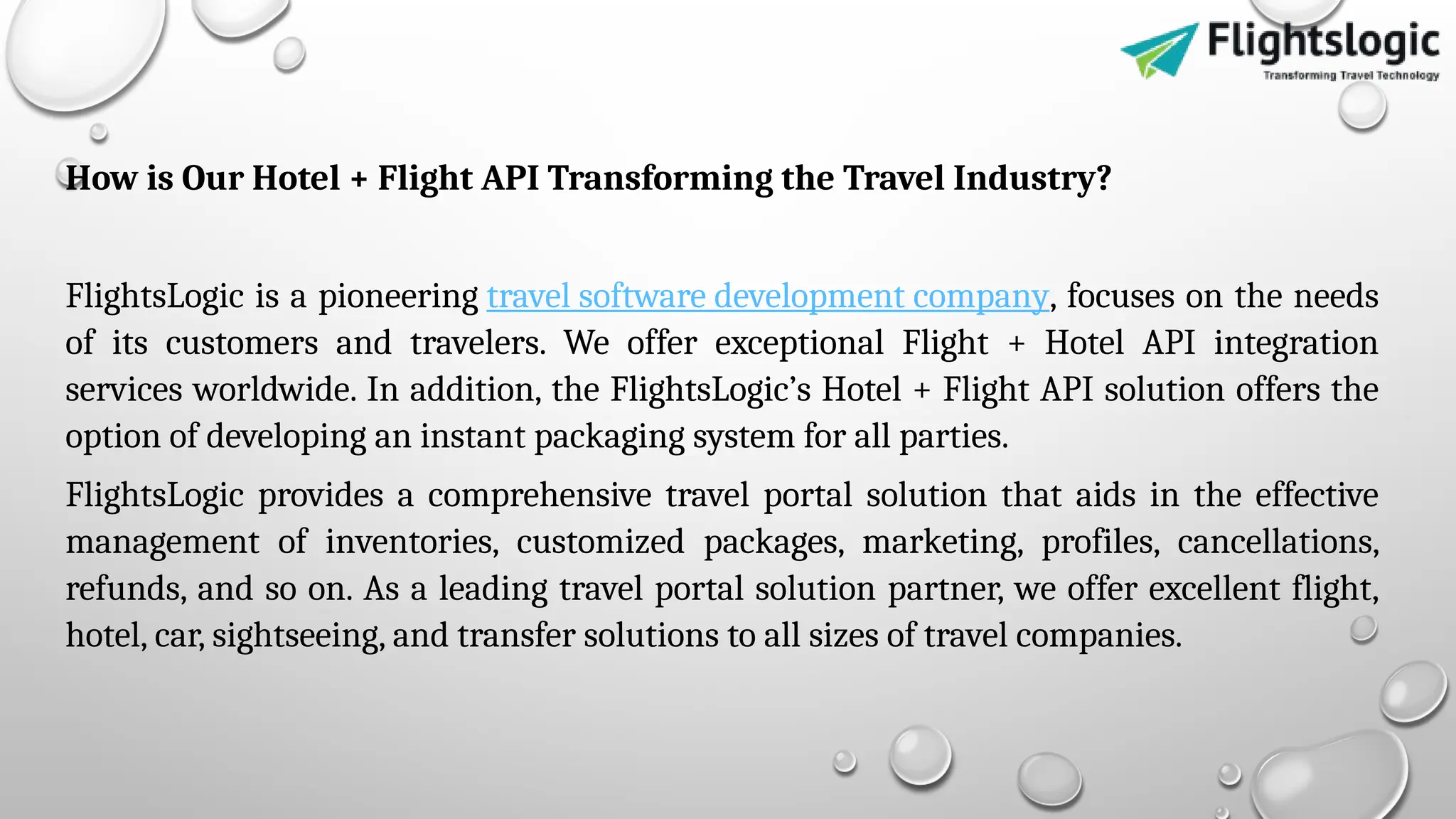 How is Our Hotel + Flight API Transforming the Travel Industry?
FlightsLogic is a pioneering travel software development company, focuses on the needs
of its customers and travelers. We offer exceptional Flight + Hotel API integration
services worldwide. In addition, the FlightsLogic’s Hotel + Flight API solution offers the
option of developing an instant packaging system for all parties.
FlightsLogic provides a comprehensive travel portal solution that aids in the effective
management of inventories, customized packages, marketing, profiles, cancellations,
refunds, and so on. As a leading travel portal solution partner, we offer excellent flight,
hotel, car, sightseeing, and transfer solutions to all sizes of travel companies.
 