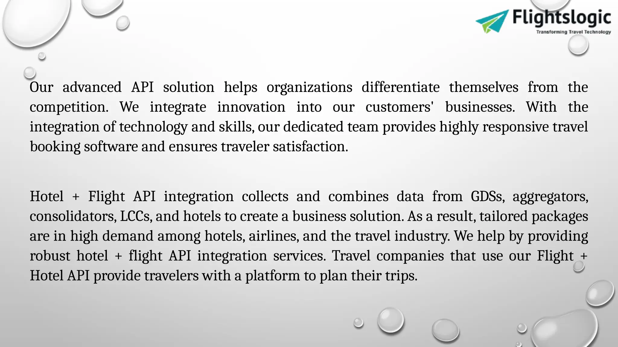 Our advanced API solution helps organizations differentiate themselves from the
competition. We integrate innovation into our customers' businesses. With the
integration of technology and skills, our dedicated team provides highly responsive travel
booking software and ensures traveler satisfaction.
Hotel + Flight API integration collects and combines data from GDSs, aggregators,
consolidators, LCCs, and hotels to create a business solution. As a result, tailored packages
are in high demand among hotels, airlines, and the travel industry. We help by providing
robust hotel + flight API integration services. Travel companies that use our Flight +
Hotel API provide travelers with a platform to plan their trips.
 