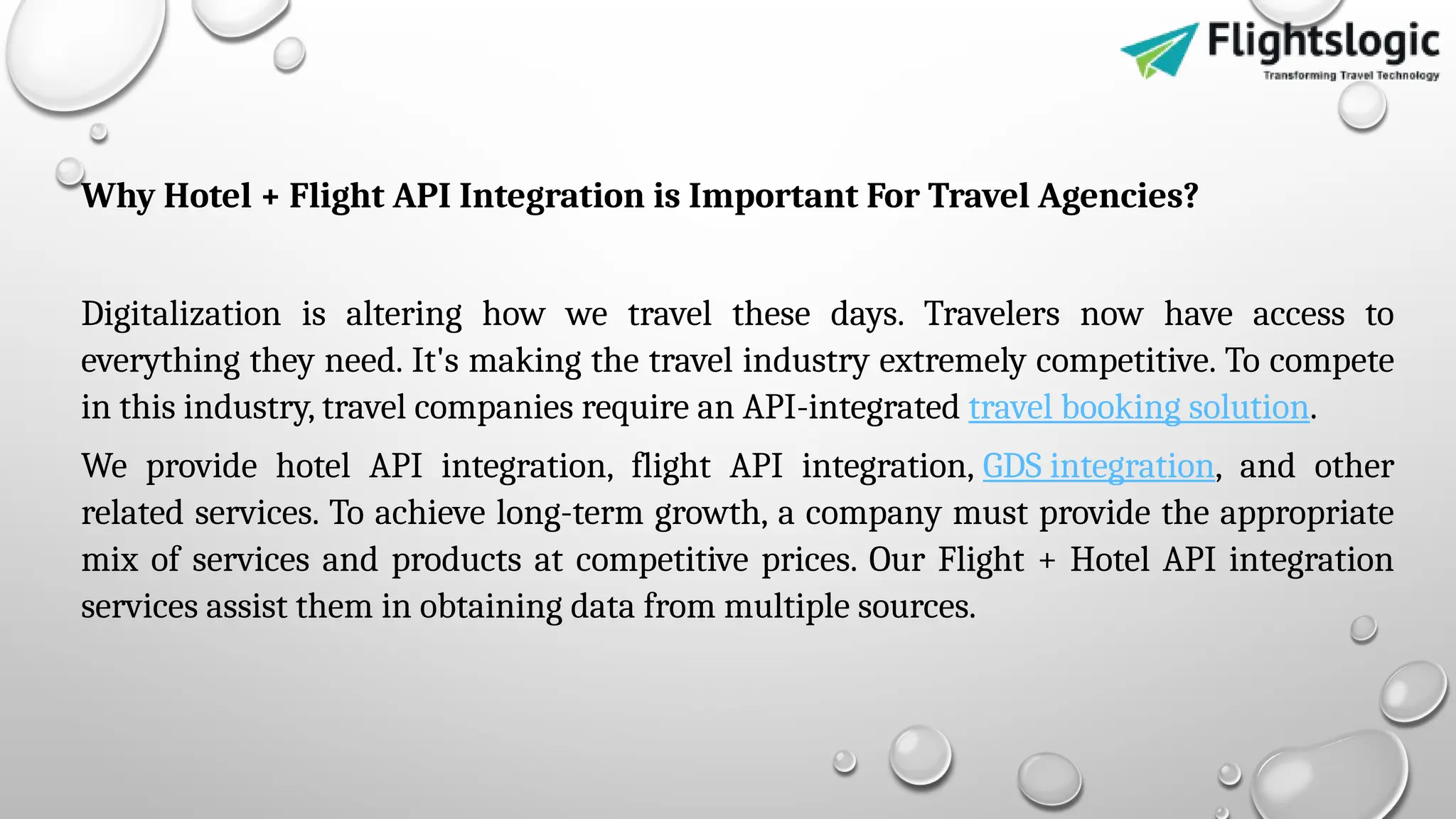 Why Hotel + Flight API Integration is Important For Travel Agencies?
Digitalization is altering how we travel these days. Travelers now have access to
everything they need. It's making the travel industry extremely competitive. To compete
in this industry, travel companies require an API-integrated travel booking solution.
We provide hotel API integration, flight API integration, GDS integration, and other
related services. To achieve long-term growth, a company must provide the appropriate
mix of services and products at competitive prices. Our Flight + Hotel API integration
services assist them in obtaining data from multiple sources.
 