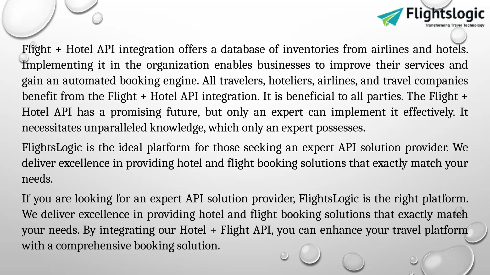 Flight + Hotel API integration offers a database of inventories from airlines and hotels.
Implementing it in the organization enables businesses to improve their services and
gain an automated booking engine. All travelers, hoteliers, airlines, and travel companies
benefit from the Flight + Hotel API integration. It is beneficial to all parties. The Flight +
Hotel API has a promising future, but only an expert can implement it effectively. It
necessitates unparalleled knowledge, which only an expert possesses.
FlightsLogic is the ideal platform for those seeking an expert API solution provider. We
deliver excellence in providing hotel and flight booking solutions that exactly match your
needs.
If you are looking for an expert API solution provider, FlightsLogic is the right platform.
We deliver excellence in providing hotel and flight booking solutions that exactly match
your needs. By integrating our Hotel + Flight API, you can enhance your travel platform
with a comprehensive booking solution.
 
