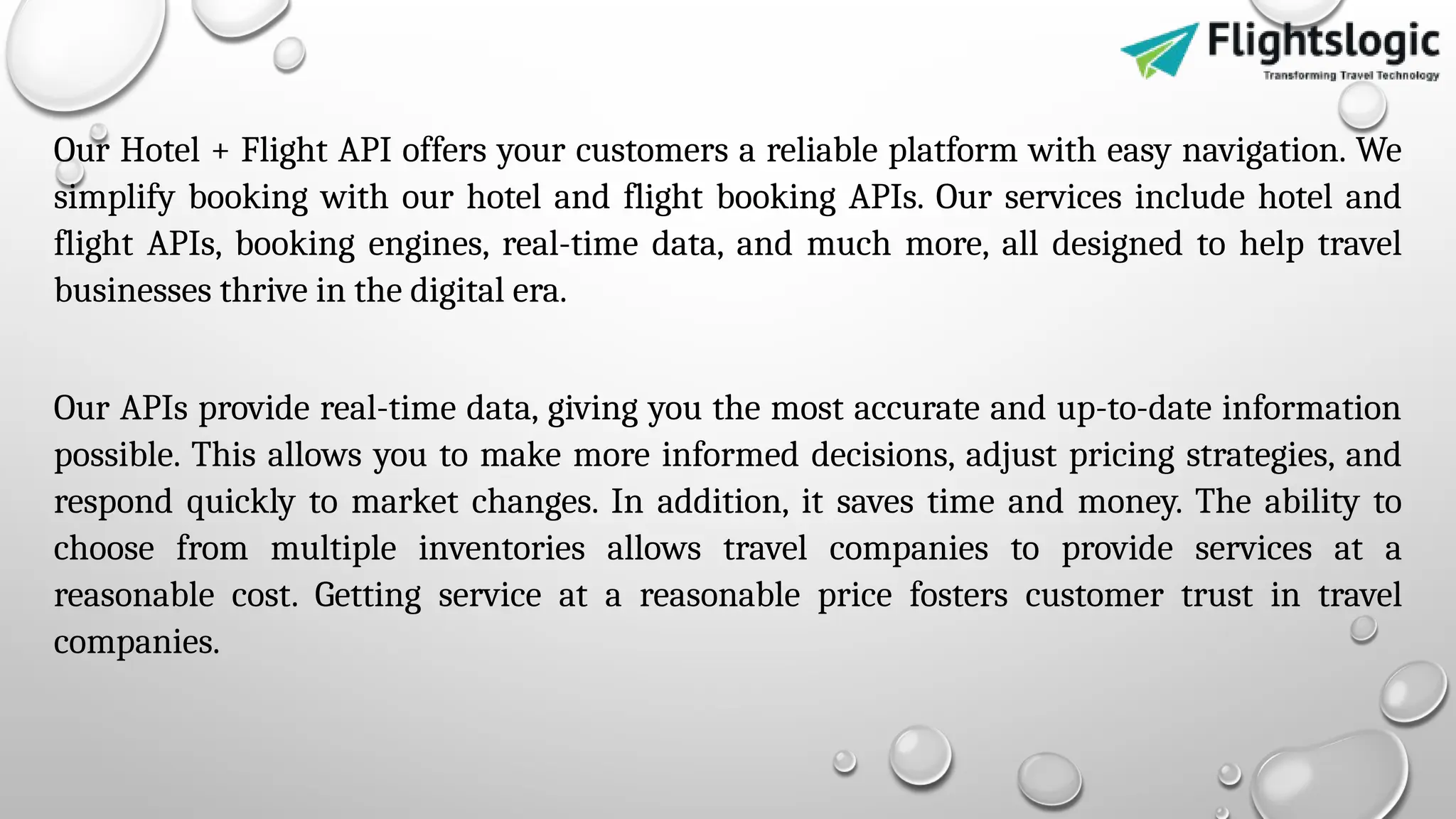 Our Hotel + Flight API offers your customers a reliable platform with easy navigation. We
simplify booking with our hotel and flight booking APIs. Our services include hotel and
flight APIs, booking engines, real-time data, and much more, all designed to help travel
businesses thrive in the digital era.
Our APIs provide real-time data, giving you the most accurate and up-to-date information
possible. This allows you to make more informed decisions, adjust pricing strategies, and
respond quickly to market changes. In addition, it saves time and money. The ability to
choose from multiple inventories allows travel companies to provide services at a
reasonable cost. Getting service at a reasonable price fosters customer trust in travel
companies.
 