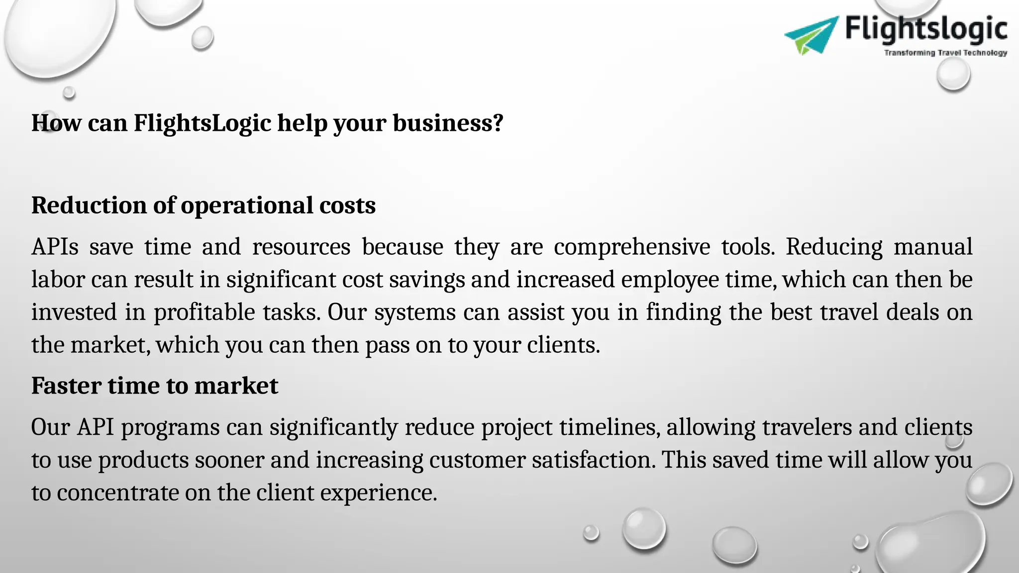 How can FlightsLogic help your business?
Reduction of operational costs
APIs save time and resources because they are comprehensive tools. Reducing manual
labor can result in significant cost savings and increased employee time, which can then be
invested in profitable tasks. Our systems can assist you in finding the best travel deals on
the market, which you can then pass on to your clients.
Faster time to market
Our API programs can significantly reduce project timelines, allowing travelers and clients
to use products sooner and increasing customer satisfaction. This saved time will allow you
to concentrate on the client experience.
 