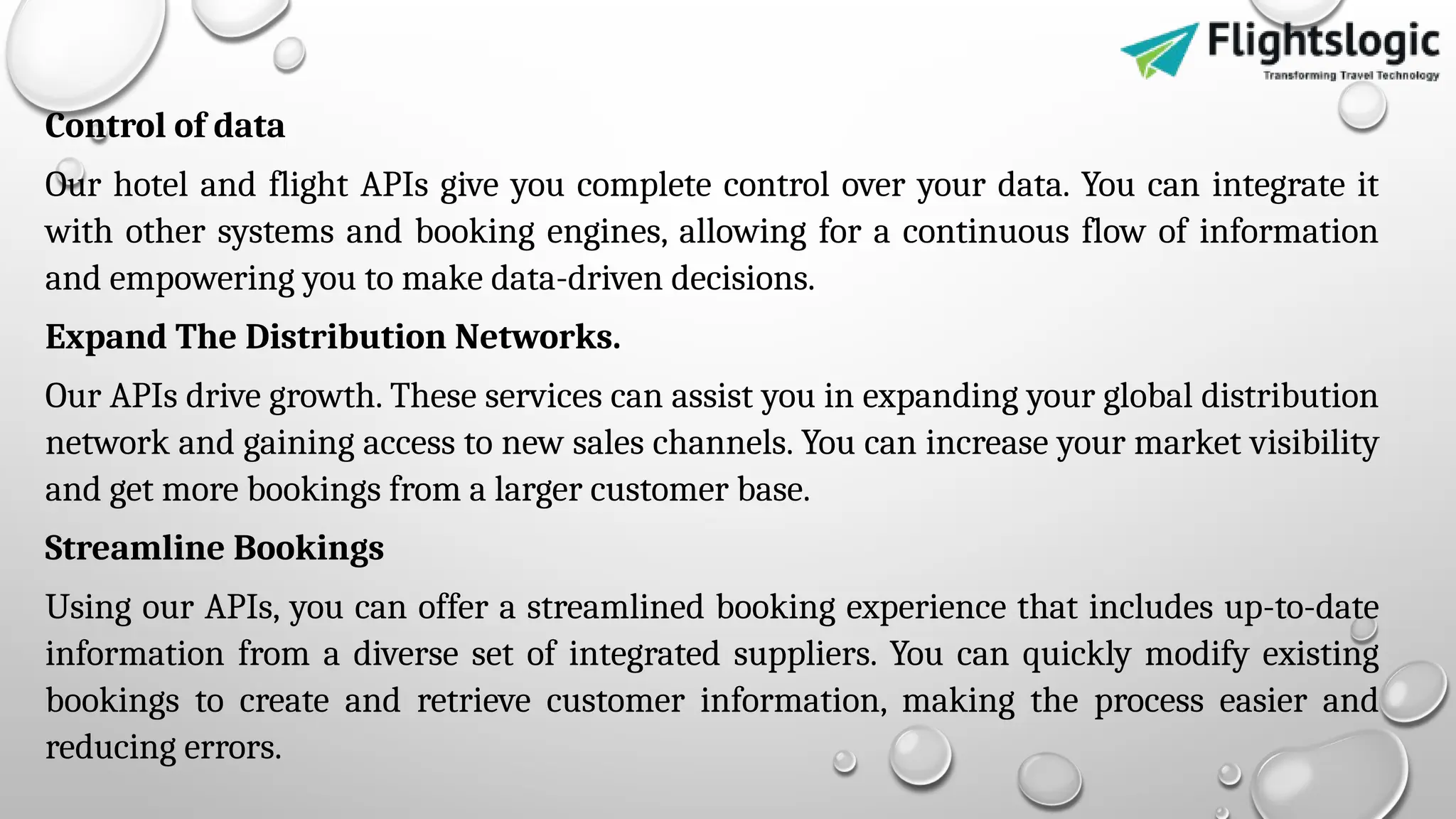 Control of data
Our hotel and flight APIs give you complete control over your data. You can integrate it
with other systems and booking engines, allowing for a continuous flow of information
and empowering you to make data-driven decisions.
Expand The Distribution Networks.
Our APIs drive growth. These services can assist you in expanding your global distribution
network and gaining access to new sales channels. You can increase your market visibility
and get more bookings from a larger customer base.
Streamline Bookings
Using our APIs, you can offer a streamlined booking experience that includes up-to-date
information from a diverse set of integrated suppliers. You can quickly modify existing
bookings to create and retrieve customer information, making the process easier and
reducing errors.
 