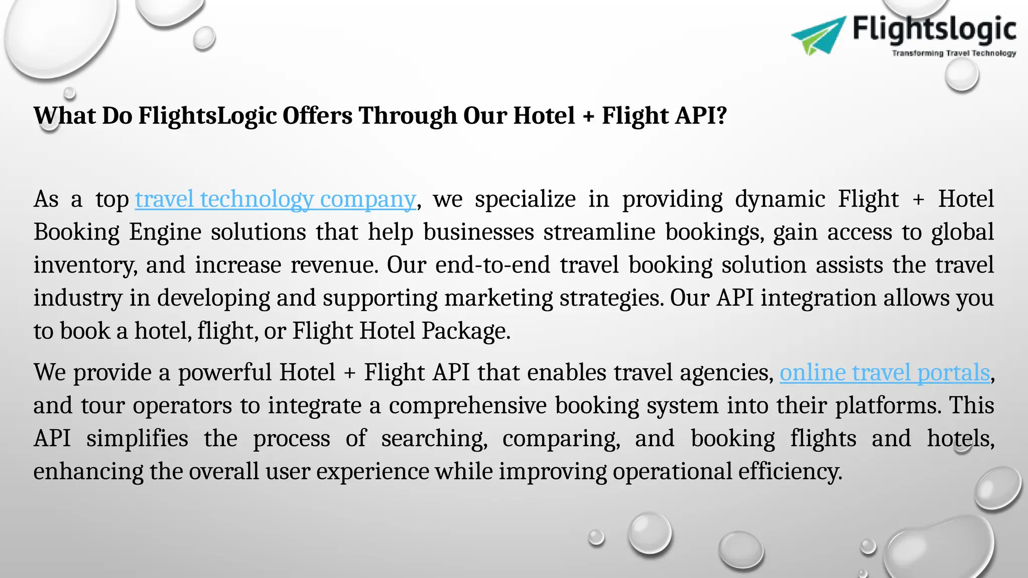 What Do FlightsLogic Offers Through Our Hotel + Flight API?
As a top travel technology company, we specialize in providing dynamic Flight + Hotel
Booking Engine solutions that help businesses streamline bookings, gain access to global
inventory, and increase revenue. Our end-to-end travel booking solution assists the travel
industry in developing and supporting marketing strategies. Our API integration allows you
to book a hotel, flight, or Flight Hotel Package.
We provide a powerful Hotel + Flight API that enables travel agencies, online travel portals,
and tour operators to integrate a comprehensive booking system into their platforms. This
API simplifies the process of searching, comparing, and booking flights and hotels,
enhancing the overall user experience while improving operational efficiency.
 