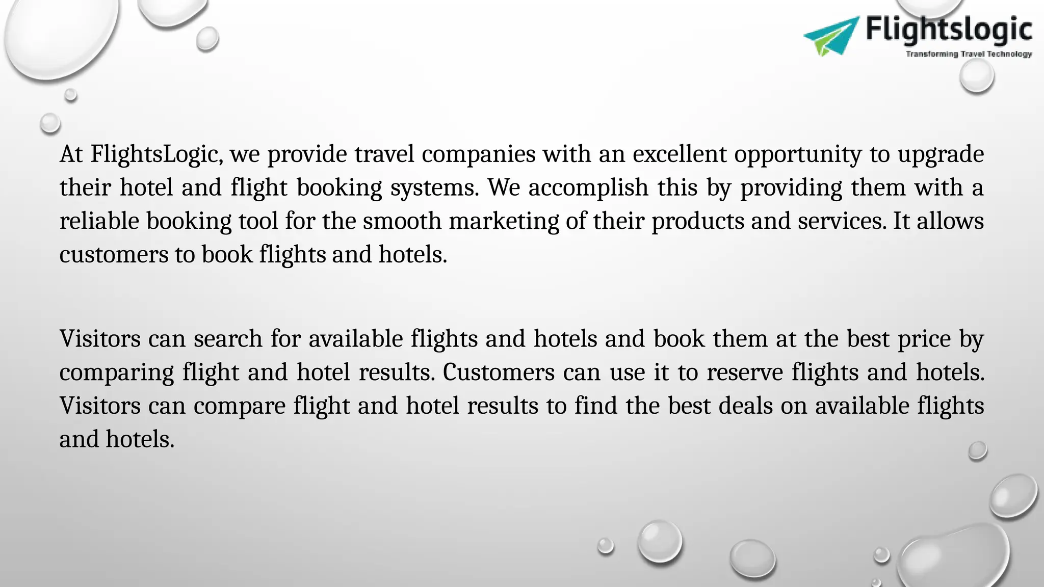At FlightsLogic, we provide travel companies with an excellent opportunity to upgrade
their hotel and flight booking systems. We accomplish this by providing them with a
reliable booking tool for the smooth marketing of their products and services. It allows
customers to book flights and hotels.
Visitors can search for available flights and hotels and book them at the best price by
comparing flight and hotel results. Customers can use it to reserve flights and hotels.
Visitors can compare flight and hotel results to find the best deals on available flights
and hotels.
 