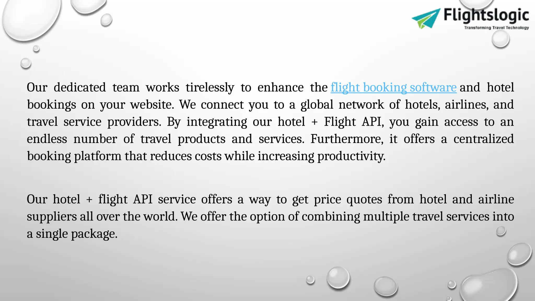 Our dedicated team works tirelessly to enhance the flight booking software and hotel
bookings on your website. We connect you to a global network of hotels, airlines, and
travel service providers. By integrating our hotel + Flight API, you gain access to an
endless number of travel products and services. Furthermore, it offers a centralized
booking platform that reduces costs while increasing productivity.
Our hotel + flight API service offers a way to get price quotes from hotel and airline
suppliers all over the world. We offer the option of combining multiple travel services into
a single package.
 