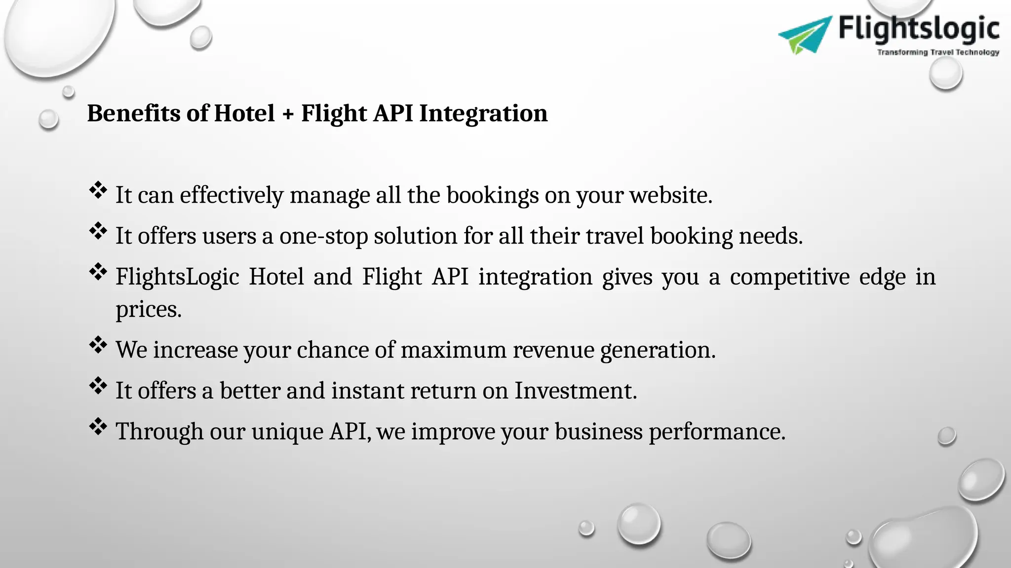 Benefits of Hotel + Flight API Integration
 It can effectively manage all the bookings on your website.
 It offers users a one-stop solution for all their travel booking needs.
 FlightsLogic Hotel and Flight API integration gives you a competitive edge in
prices.
 We increase your chance of maximum revenue generation.
 It offers a better and instant return on Investment.
 Through our unique API, we improve your business performance.
 